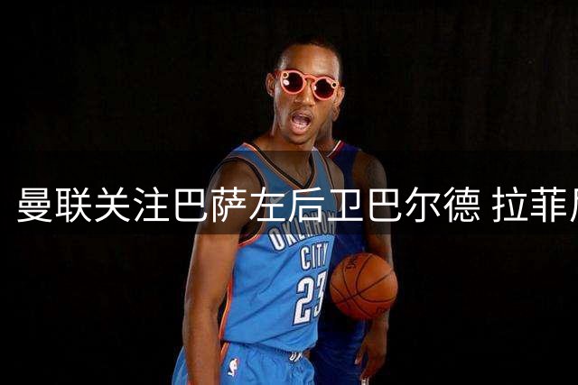 曼联关注巴萨左后卫巴尔德 拉菲尼亚社媒力挺队友